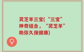 灵芝羊三宝(“三宝”神奇组合，“灵芝羊”助你久保健康)