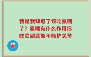 我是我知道了该吃氨糖了？氨糖有什么作用你吃它到底能不能护关节
