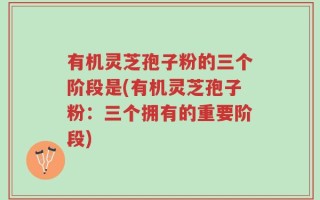 有机灵芝孢子粉的三个阶段是(有机灵芝孢子粉：三个拥有的重要阶段)