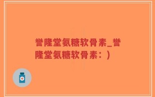 誉隆堂氨糖软骨素_誉隆堂氨糖软骨素：)