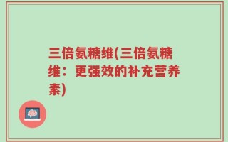 三倍氨糖维(三倍氨糖维：更强效的补充营养素)