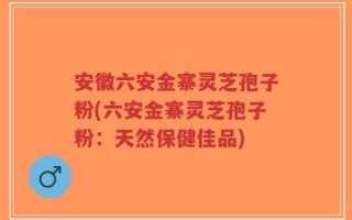 安徽六安金寨灵芝孢子粉(六安金寨灵芝孢子粉：天然保健佳品)