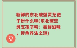 新鲜的东北破壁灵芝孢子粉什么味(东北破壁灵芝孢子粉：尝鲜滋味，传承养生之道)