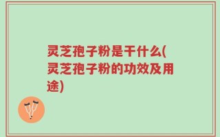 灵芝孢子粉是干什么(灵芝孢子粉的功效及用途)