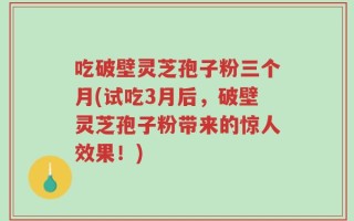 吃破壁灵芝孢子粉三个月(试吃3月后，破壁灵芝孢子粉带来的惊人效果！)