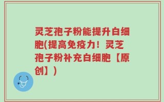 灵芝孢子粉能提升白细胞(提高免疫力！灵芝孢子粉补充白细胞【原创】)
