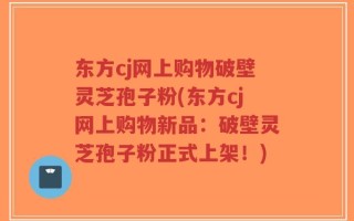 东方cj网上购物破壁灵芝孢子粉(东方cj网上购物新品：破壁灵芝孢子粉正式上架！)