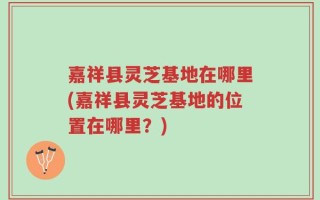 嘉祥县灵芝基地在哪里(嘉祥县灵芝基地的位置在哪里？)