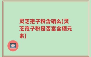 灵芝孢子粉含硒么(灵芝孢子粉是否富含硒元素)