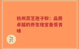杭州灵芝孢子粉：品质卓越的养生瑰宝备受青睐