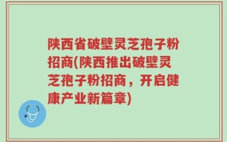 陕西省破壁灵芝孢子粉招商(陕西推出破壁灵芝孢子粉招商，开启健康产业新篇章)