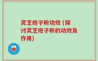 灵芝炮子粉功效 (探讨灵芝炮子粉的功效及作用)