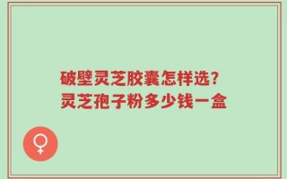 破壁灵芝胶囊怎样选？灵芝孢子粉多少钱一盒