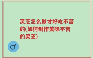 灵芝怎么做才好吃不苦的(如何制作美味不苦的灵芝)