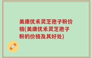 美康优禾灵芝孢子粉价格(美康优禾灵芝孢子粉的价格及其好处)