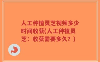 人工种植灵芝视频多少时间收获(人工种植灵芝：收获需要多久？)