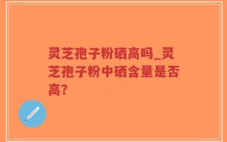 灵芝孢子粉硒高吗_灵芝孢子粉中硒含量是否高？