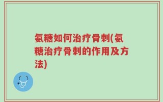 氨糖如何治疗骨刺(氨糖治疗骨刺的作用及方法)