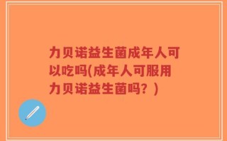 力贝诺益生菌成年人可以吃吗(成年人可服用力贝诺益生菌吗？)