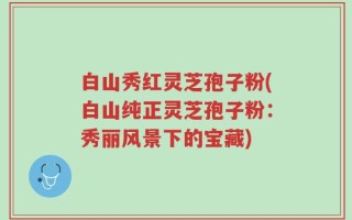 白山秀红灵芝孢子粉(白山纯正灵芝孢子粉：秀丽风景下的宝藏)