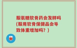 服氨糖软骨药会发胖吗(服用软骨保健品会导致体重增加吗？)