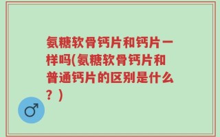 氨糖软骨钙片和钙片一样吗(氨糖软骨钙片和普通钙片的区别是什么？)