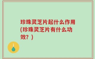 珍珠灵芝片起什么作用(珍珠灵芝片有什么功效？)
