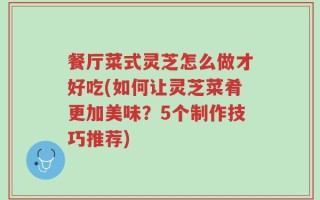 餐厅菜式灵芝怎么做才好吃(如何让灵芝菜肴更加美味？5个制作技巧推荐)