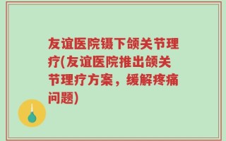友谊医院镊下颌关节理疗(友谊医院推出颌关节理疗方案，缓解疼痛问题)