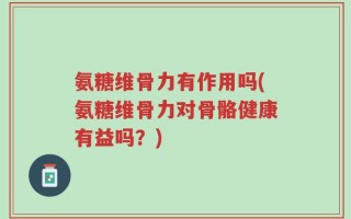 氨糖维骨力有作用吗(氨糖维骨力对骨骼健康有益吗？)