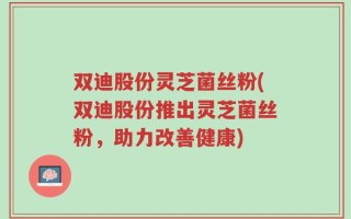 双迪股份灵芝菌丝粉(双迪股份推出灵芝菌丝粉，助力改善健康)