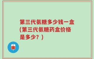 第三代氨糖多少钱一盒(第三代氨糖药盒价格是多少？)