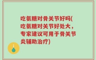吃氨糖对骨关节好吗(吃氨糖对关节好处大，专家建议可用于骨关节炎辅助治疗)
