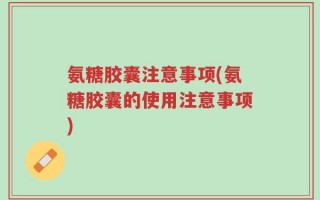 氨糖胶囊注意事项(氨糖胶囊的使用注意事项)