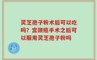 灵芝孢子粉术后可以吃吗？宫颈癌手术之后可以服用灵芝孢子粉吗