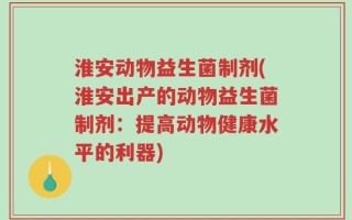 淮安动物益生菌制剂(淮安出产的动物益生菌制剂：提高动物健康水平的利器)