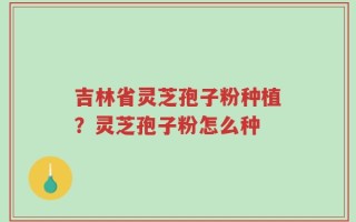 吉林省灵芝孢子粉种植？灵芝孢子粉怎么种