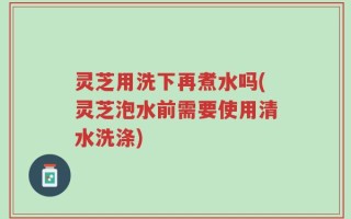 灵芝用洗下再煮水吗(灵芝泡水前需要使用清水洗涤)