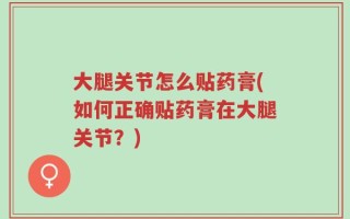 大腿关节怎么贴药膏(如何正确贴药膏在大腿关节？)