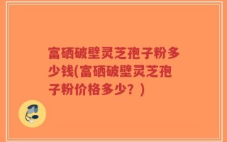 富硒破壁灵芝孢子粉多少钱(富硒破壁灵芝孢子粉价格多少？)