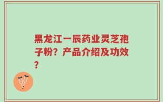 黑龙江一辰药业灵芝孢子粉？产品介绍及功效？