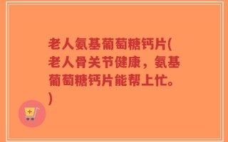 老人氨基葡萄糖钙片(老人骨关节健康，氨基葡萄糖钙片能帮上忙。)