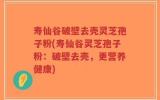寿仙谷破壁去壳灵芝孢子粉(寿仙谷灵芝孢子粉：破壁去壳，更营养健康)