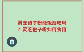 灵芝孢子粉能饭后吃吗？灵芝孢子粉如何食用
