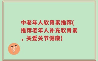 中老年人软骨素推荐(推荐老年人补充软骨素，关爱关节健康)