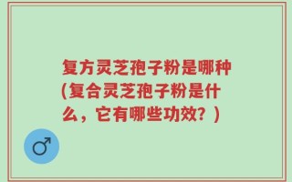 复方灵芝孢子粉是哪种(复合灵芝孢子粉是什么，它有哪些功效？)