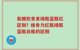 氨糖软骨素绿瓶蓝瓶红区别？维骨力红瓶绿瓶蓝瓶白瓶的区别