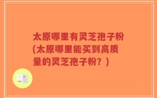 太原哪里有灵芝孢子粉(太原哪里能买到高质量的灵芝孢子粉？)