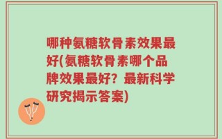 哪种氨糖软骨素效果最好(氨糖软骨素哪个品牌效果最好？最新科学研究揭示答案)