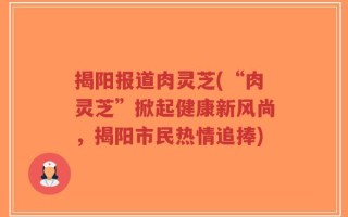 揭阳报道肉灵芝(“肉灵芝”掀起健康新风尚，揭阳市民热情追捧)